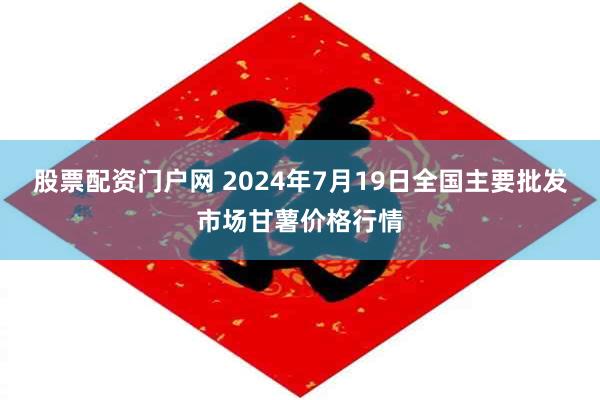 股票配资门户网 2024年7月19日全国主要批发市场甘薯价格行情