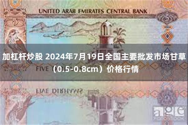 加杠杆炒股 2024年7月19日全国主要批发市场甘草（0.5-0.8cm）价格行情