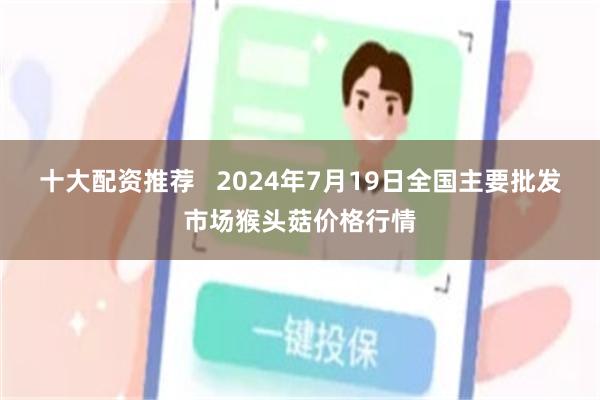 十大配资推荐   2024年7月19日全国主要批发市场猴头菇价格行情