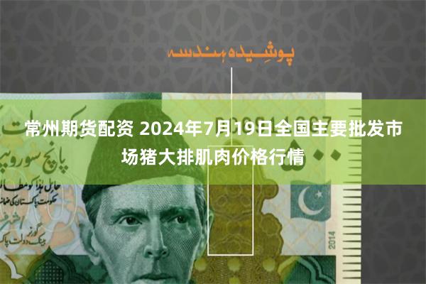 常州期货配资 2024年7月19日全国主要批发市场猪大排肌肉价格行情