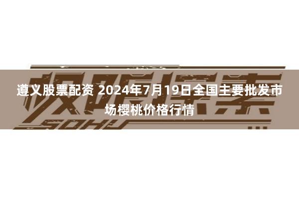 遵义股票配资 2024年7月19日全国主要批发市场樱桃价格行情