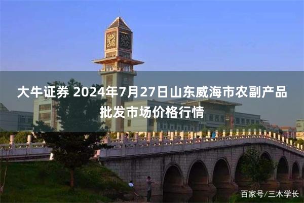 大牛证券 2024年7月27日山东威海市农副产品批发市场价格行情