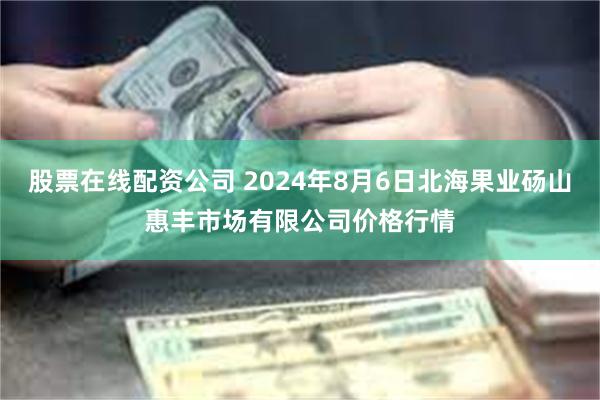 股票在线配资公司 2024年8月6日北海果业砀山惠丰市场有限公司价格行情