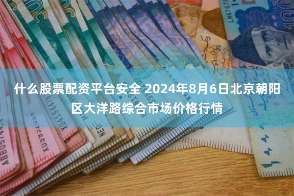 什么股票配资平台安全 2024年8月6日北京朝阳区大洋路综合市场价格行情