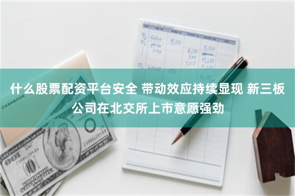 什么股票配资平台安全 带动效应持续显现 新三板公司在北交所上市意愿强劲