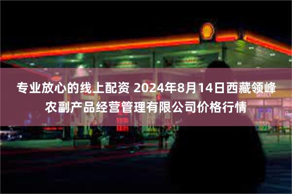 专业放心的线上配资 2024年8月14日西藏领峰农副产品经营管理有限公司价格行情