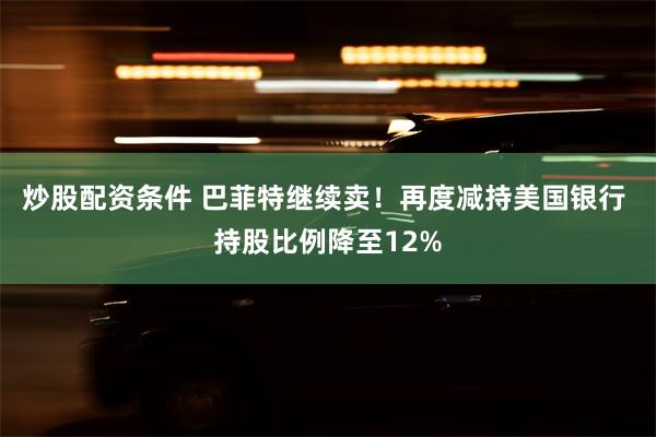 炒股配资条件 巴菲特继续卖！再度减持美国银行 持股比例降至12%