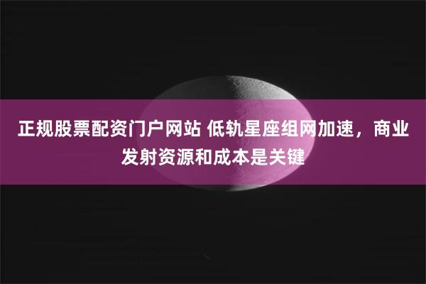 正规股票配资门户网站 低轨星座组网加速，商业发射资源和成本是关键