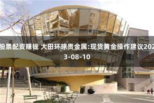 股票配资赚钱 大田环球贵金属:现货黄金操作建议2023-08-10