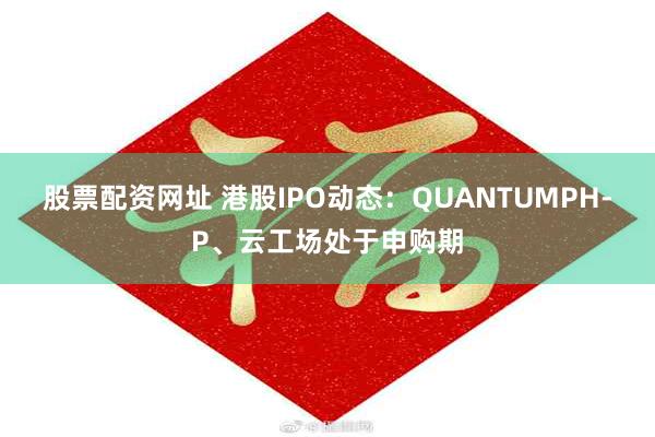 股票配资网址 港股IPO动态：QUANTUMPH-P、云工场处于申购期