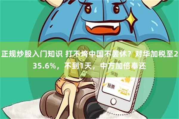 正规炒股入门知识 打不垮中国不罢休？对华加税至235.6%，不到1天，中方加倍奉还