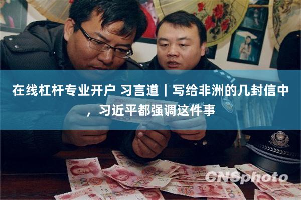 在线杠杆专业开户 习言道｜写给非洲的几封信中，习近平都强调这件事