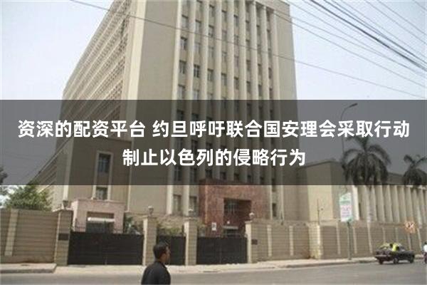 资深的配资平台 约旦呼吁联合国安理会采取行动制止以色列的侵略行为