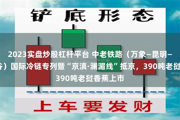 2023实盘炒股杠杆平台 中老铁路（万象—昆明—北京·平谷）国际冷链专列暨“京滇·澜湄线”抵京，390吨老挝香蕉上市