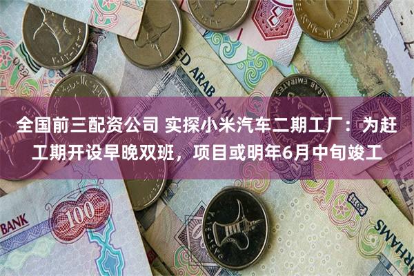 全国前三配资公司 实探小米汽车二期工厂：为赶工期开设早晚双班，项目或明年6月中旬竣工