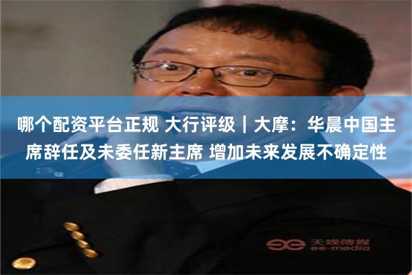 哪个配资平台正规 大行评级｜大摩：华晨中国主席辞任及未委任新主席 增加未来发展不确定性