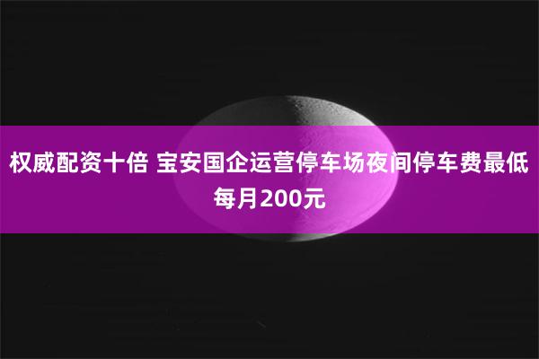 权威配资十倍 宝安国企运营停车场夜间停车费最低每月200元