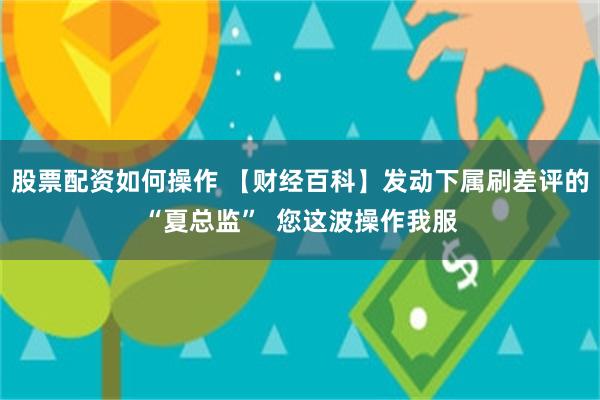 股票配资如何操作 【财经百科】发动下属刷差评的“夏总监”  您这波操作我服