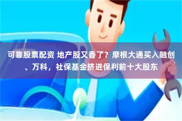 可靠股票配资 地产股又香了？摩根大通买入融创、万科，社保基金挤进保利前十大股东