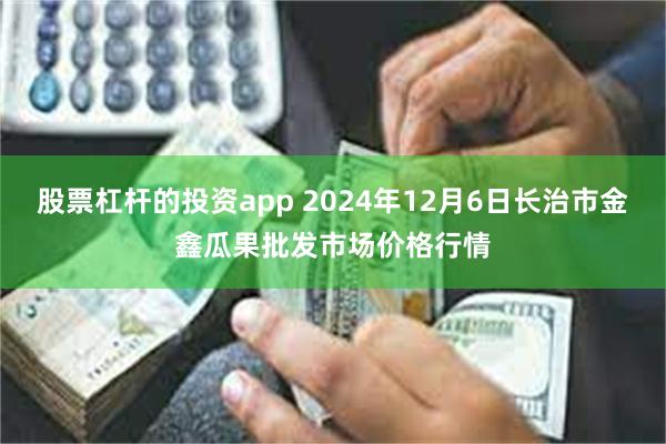 股票杠杆的投资app 2024年12月6日长治市金鑫瓜果批发市场价格行情