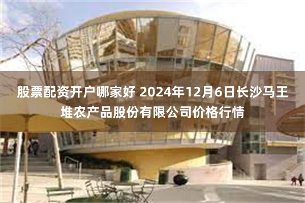 股票配资开户哪家好 2024年12月6日长沙马王堆农产品股份有限公司价格行情