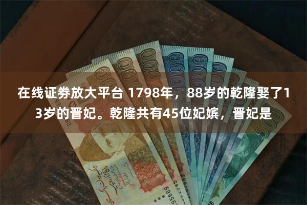 在线证劵放大平台 1798年，88岁的乾隆娶了13岁的晋妃。乾隆共有45位妃嫔，晋妃是