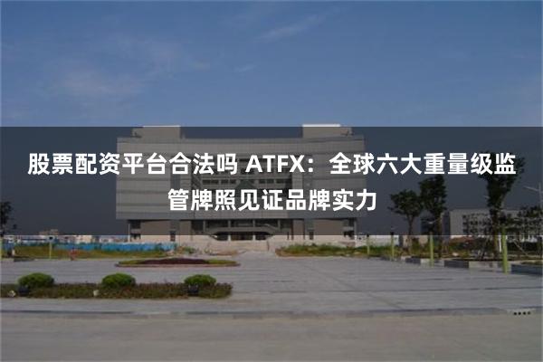 股票配资平台合法吗 ATFX：全球六大重量级监管牌照见证品牌实力