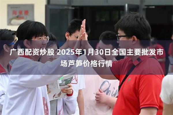 广西配资炒股 2025年1月30日全国主要批发市场芦笋价格行情