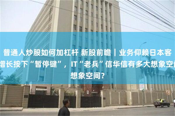 普通人炒股如何加杠杆 新股前瞻｜业务仰赖日本客户增长按下“暂停键”，IT“老兵”信华信有多大想象空间？