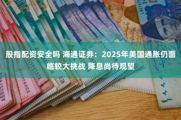 股指配资安全吗 海通证券：2025年美国通胀仍面临较大挑战 降息尚待观望