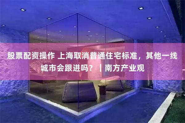 股票配资操作 上海取消普通住宅标准，其他一线城市会跟进吗？｜南方产业观