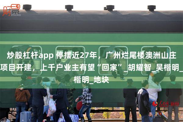 炒股杠杆app 停摆近27年，广州烂尾楼澳洲山庄安置项目开建，上千户业主有望“回家”_胡耀智_吴楷明_地块